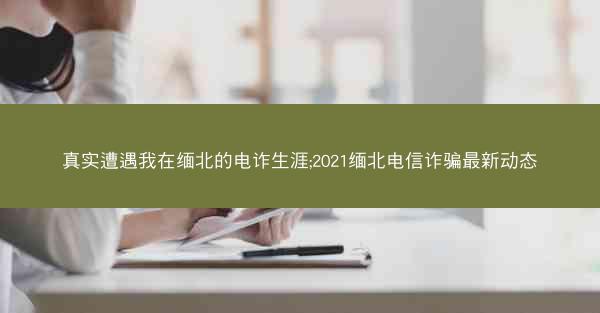 真实遭遇我在缅北的电诈生涯;2021缅北电信诈骗最新动态