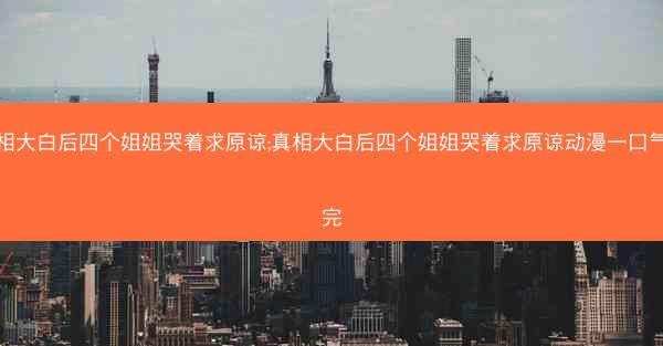 真相大白后四个姐姐哭着求原谅;真相大白后四个姐姐哭着求原谅动漫一口气看完