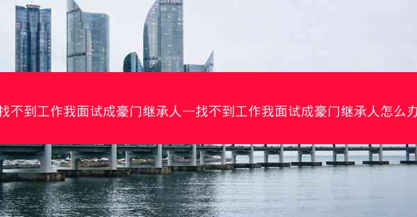 找不到工作我面试成豪门继承人—找不到工作我面试成豪门继承人怎么办