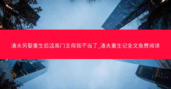 渣夫另娶重生后这高门主母我不当了_渣夫重生记全文免费阅读