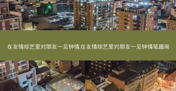 在友情综艺里对朋友一见钟情,在友情综艺里对朋友一见钟情笔趣阁