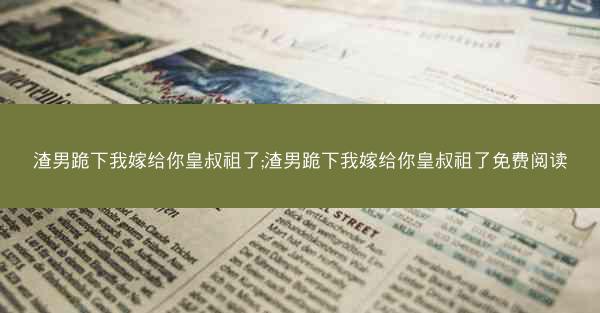渣男跪下我嫁给你皇叔祖了;渣男跪下我嫁给你皇叔祖了免费阅读