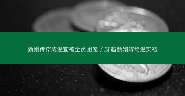 甄嬛传穿成温宜被全员团宠了,穿越甄嬛嫁给温实初