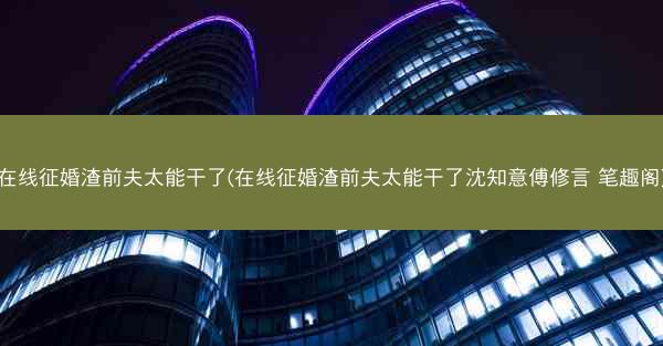 在线征婚渣前夫太能干了(在线征婚渣前夫太能干了沈知意傅修言 笔趣阁)