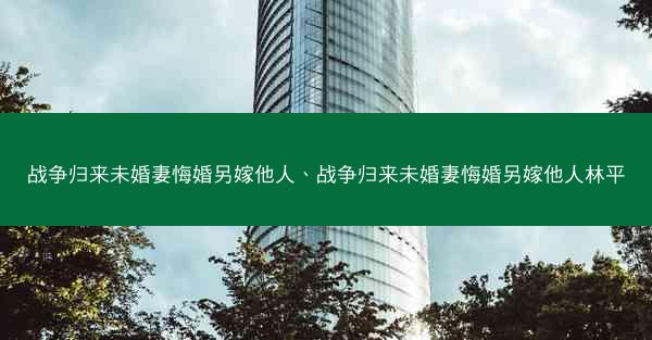 战争归来未婚妻悔婚另嫁他人、战争归来未婚妻悔婚另嫁他人林平