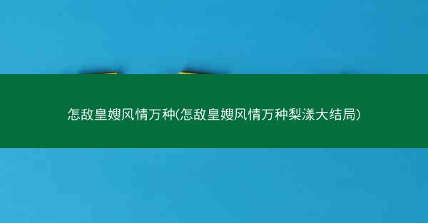 怎敌皇嫂风情万种(怎敌皇嫂风情万种梨漾大结局)