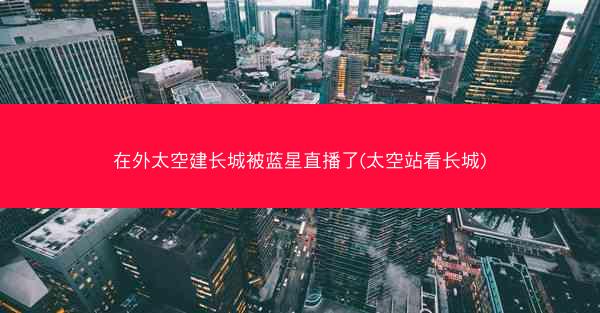 在外太空建长城被蓝星直播了(太空站看长城)
