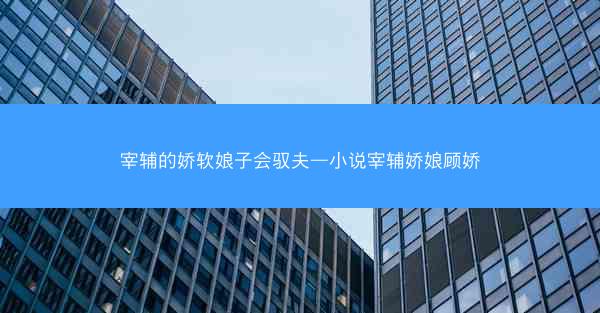 宰辅的娇软娘子会驭夫—小说宰辅娇娘顾娇