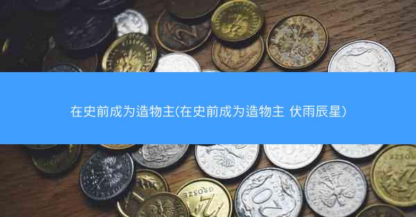 在史前成为造物主(在史前成为造物主 伏雨辰星)
