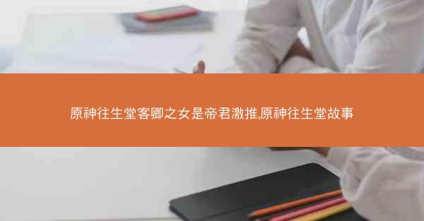 原神往生堂客卿之女是帝君激推,原神往生堂故事