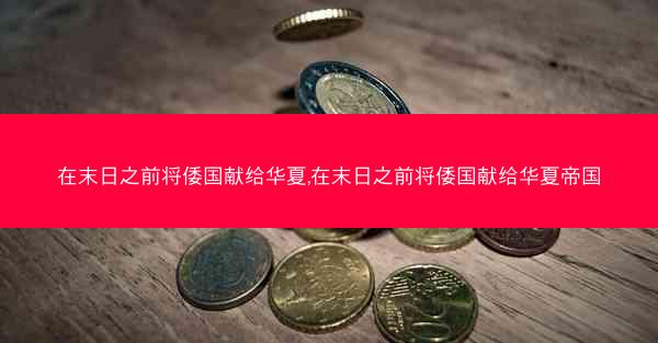 在末日之前将倭国献给华夏,在末日之前将倭国献给华夏帝国
