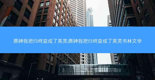 原神我把归终变成了英灵;原神我把归终变成了英灵书林文学