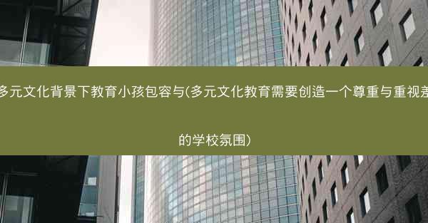 在多元文化背景下教育小孩包容与(多元文化教育需要创造一个尊重与重视差异的学校氛围)