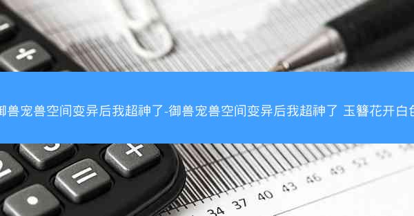御兽宠兽空间变异后我超神了-御兽宠兽空间变异后我超神了 玉簪花开白色