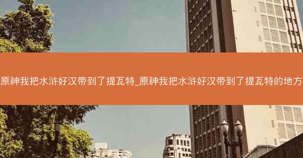 原神我把水浒好汉带到了提瓦特_原神我把水浒好汉带到了提瓦特的地方
