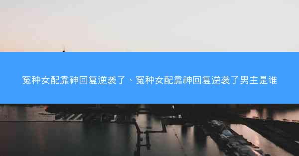 冤种女配靠神回复逆袭了、冤种女配靠神回复逆袭了男主是谁 冤种女配靠神回复逆袭了、冤种女配靠神回复逆袭了男主是谁