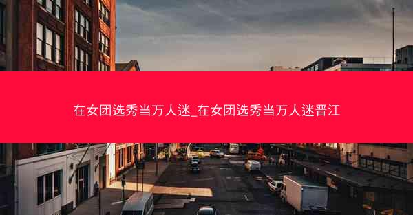 在女团选秀当万人迷_在女团选秀当万人迷晋江