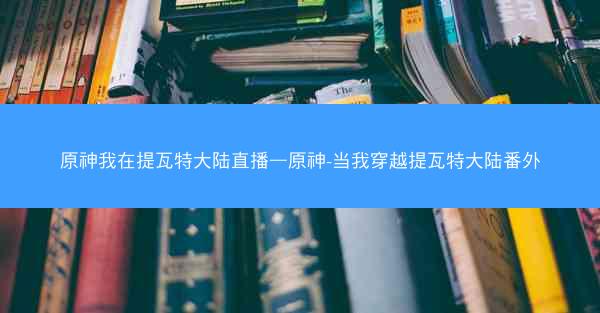原神我在提瓦特大陆直播—原神-当我穿越提瓦特大陆番外
