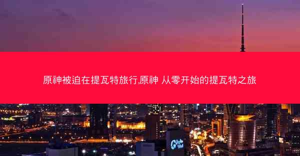 原神被迫在提瓦特旅行,原神 从零开始的提瓦特之旅