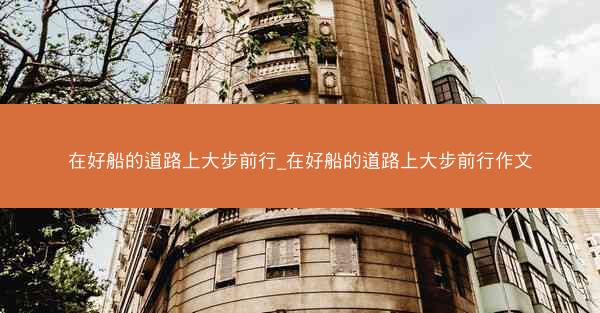 在好船的道路上大步前行_在好船的道路上大步前行作文 在好船的道路上大步前行_在好船的道路上大步前行作文