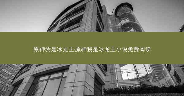 原神我是冰龙王;原神我是冰龙王小说免费阅读