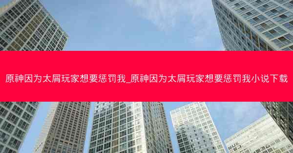 原神因为太屑玩家想要惩罚我_原神因为太屑玩家想要惩罚我小说下载
