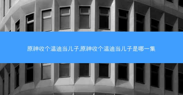原神收个温迪当儿子,原神收个温迪当儿子是哪一集