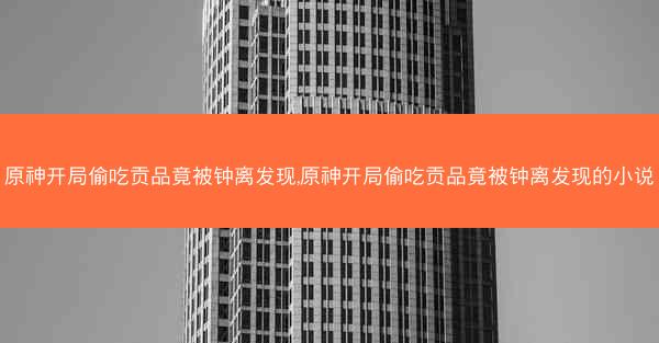 原神开局偷吃贡品竟被钟离发现,原神开局偷吃贡品竟被钟离发现的小说