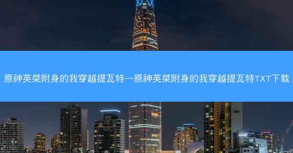 原神英桀附身的我穿越提瓦特—原神英桀附身的我穿越提瓦特TXT下载