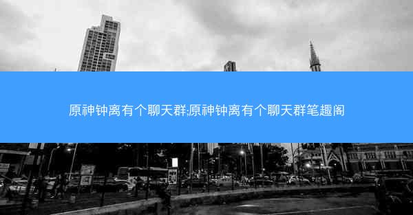 原神钟离有个聊天群;原神钟离有个聊天群笔趣阁 原神钟离有个聊天群;原神钟离有个聊天群笔趣阁