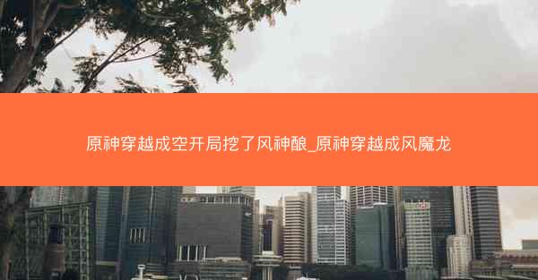 原神穿越成空开局挖了风神酿_原神穿越成风魔龙