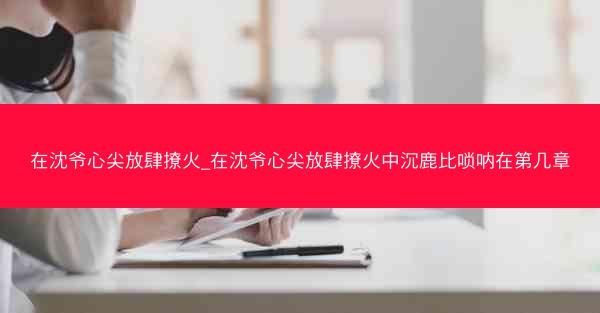 在沈爷心尖放肆撩火_在沈爷心尖放肆撩火中沉鹿比唢呐在第几章
