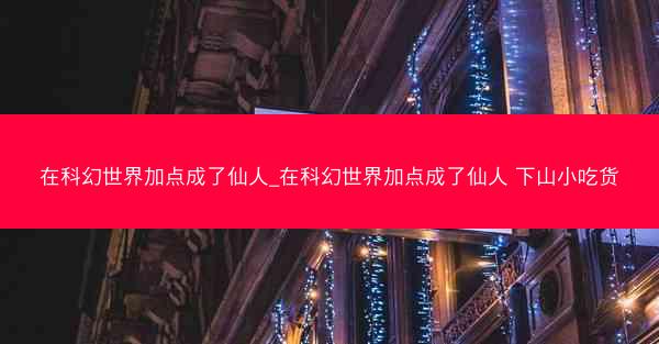 在科幻世界加点成了仙人_在科幻世界加点成了仙人 下山小吃货