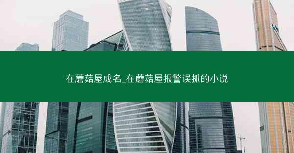 在蘑菇屋成名_在蘑菇屋报警误抓的小说 在蘑菇屋成名_在蘑菇屋报警误抓的小说