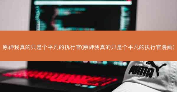 原神我真的只是个平凡的执行官(原神我真的只是个平凡的执行官漫画)