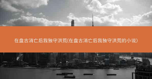 在盘古消亡后我独守洪荒(在盘古消亡后我独守洪荒的小说)