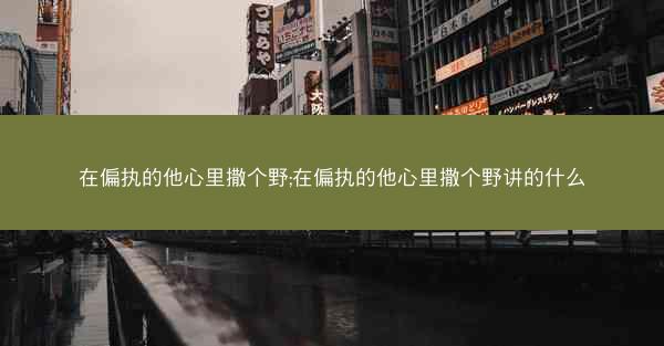 在偏执的他心里撒个野;在偏执的他心里撒个野讲的什么