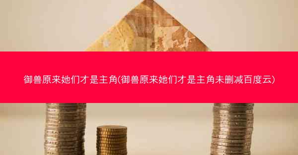 御兽原来她们才是主角(御兽原来她们才是主角未删减百度云)