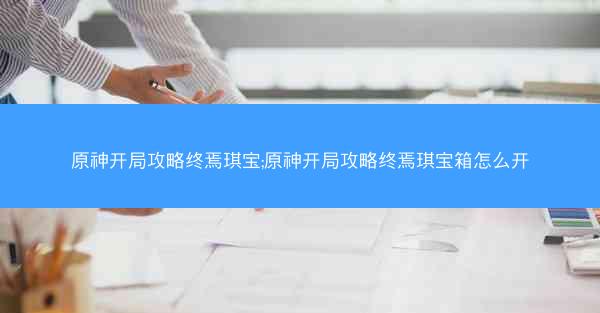 原神开局攻略终焉琪宝;原神开局攻略终焉琪宝箱怎么开