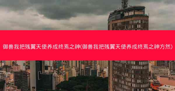 御兽我把残翼天使养成终焉之神(御兽我把残翼天使养成终焉之神方然)