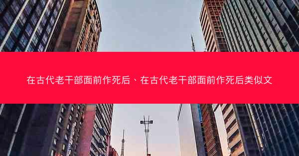 在古代老干部面前作死后、在古代老干部面前作死后类似文 在古代老干部面前作死后、在古代老干部面前作死后类似文