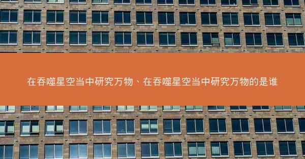 在吞噬星空当中研究万物、在吞噬星空当中研究万物的是谁