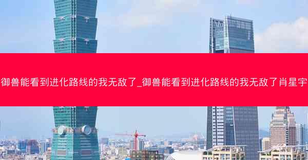 御兽能看到进化路线的我无敌了_御兽能看到进化路线的我无敌了肖星宇