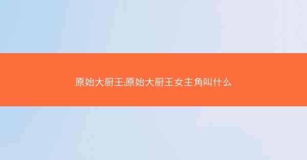 原始大厨王;原始大厨王女主角叫什么