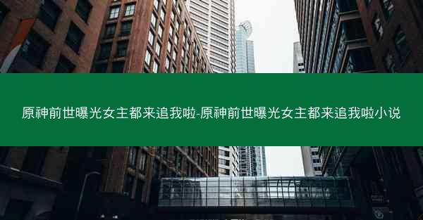 原神前世曝光女主都来追我啦-原神前世曝光女主都来追我啦小说