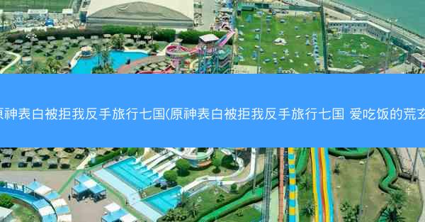 原神表白被拒我反手旅行七国(原神表白被拒我反手旅行七国 爱吃饭的荒玄)