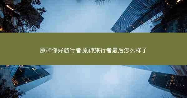 原神你好旅行者;原神旅行者最后怎么样了