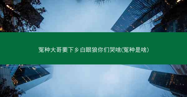 冤种大哥要下乡白眼狼你们哭啥(冤种是啥)