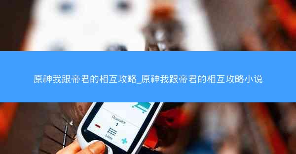 原神我跟帝君的相互攻略_原神我跟帝君的相互攻略小说
