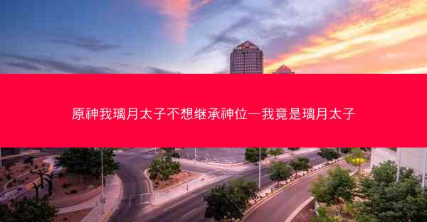 原神我璃月太子不想继承神位—我竟是璃月太子